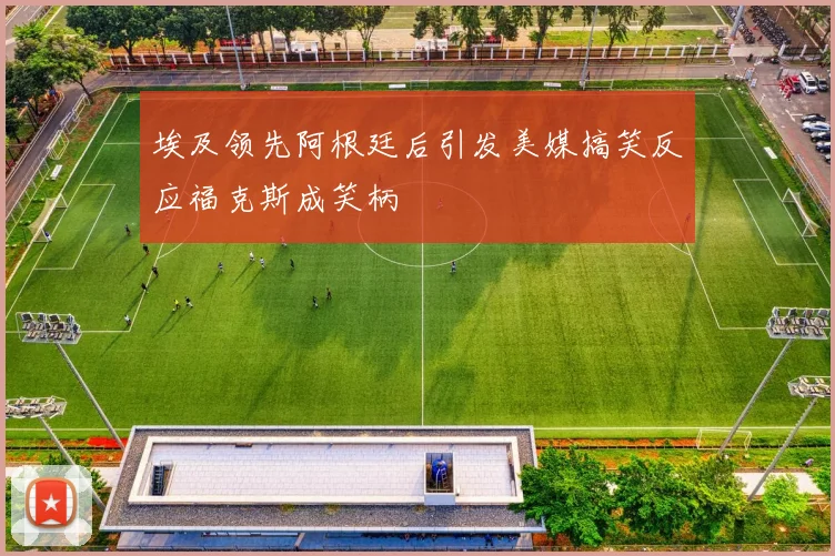 埃及领先阿根廷后引发美媒搞笑反应福克斯成笑柄