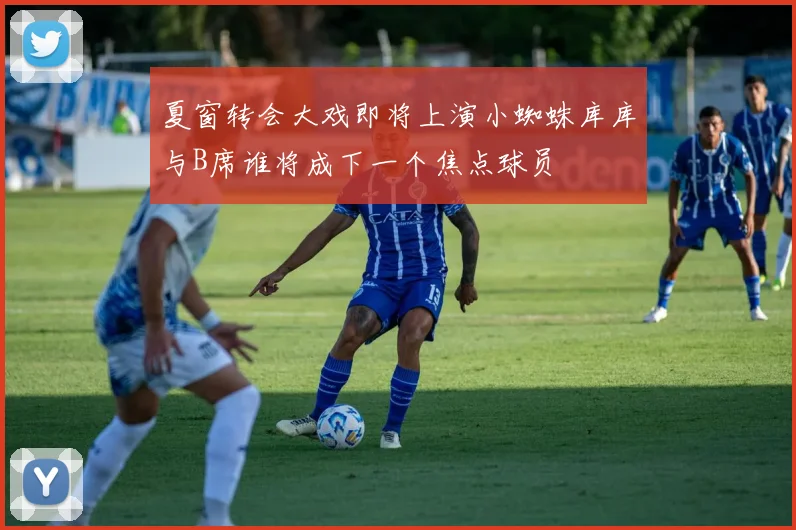 夏窗转会大戏即将上演小蜘蛛库库与B席谁将成下一个焦点球员