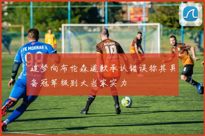 追梦向布伦森道歉承认错误称其具备冠军级别大当家实力