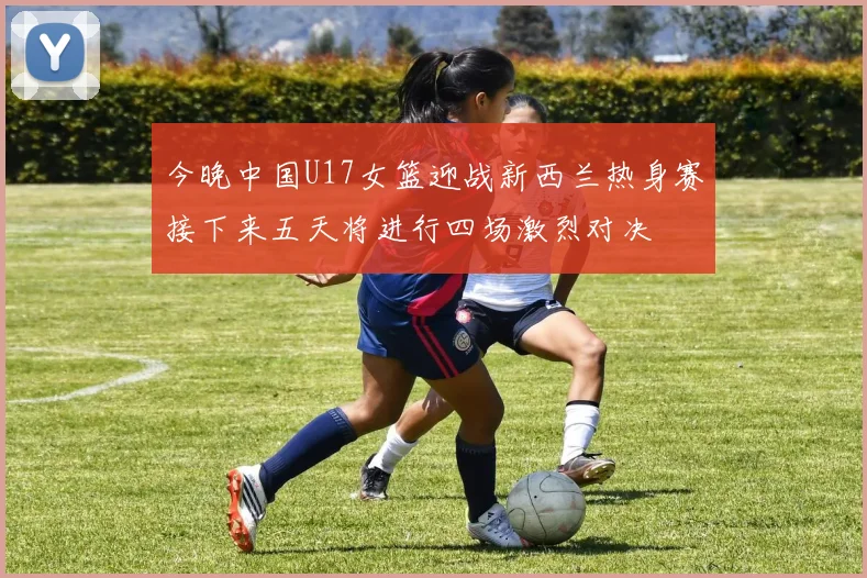 今晚中国U17女篮迎战新西兰热身赛接下来五天将进行四场激烈对决