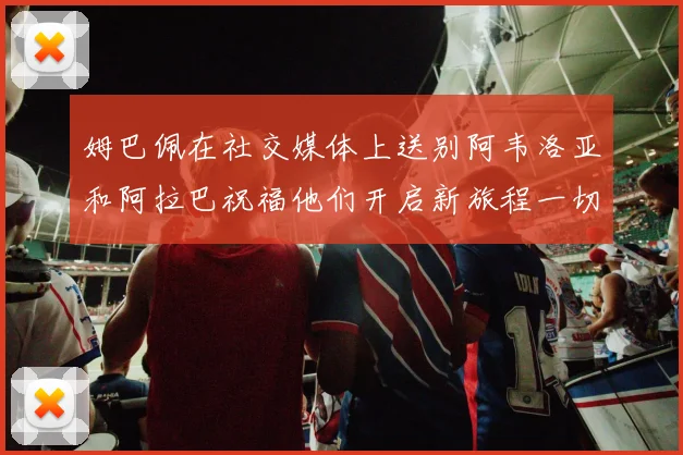 姆巴佩在社交媒体上送别阿韦洛亚和阿拉巴祝福他们开启新旅程一切顺利