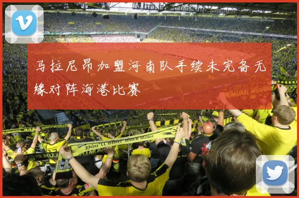 马拉尼昂加盟河南队手续未完备无缘对阵海港比赛