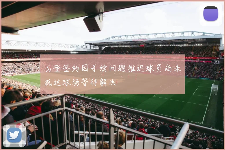 戈登签约因手续问题推迟球员尚未抵达球场等待解决