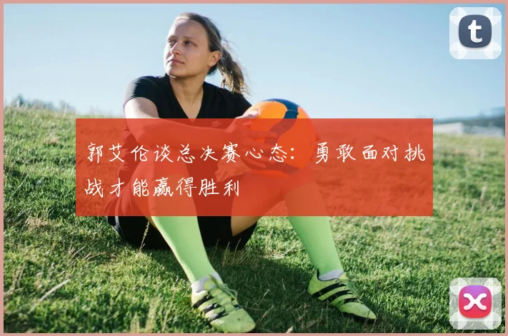 郭艾伦谈总决赛心态：勇敢面对挑战才能赢得胜利