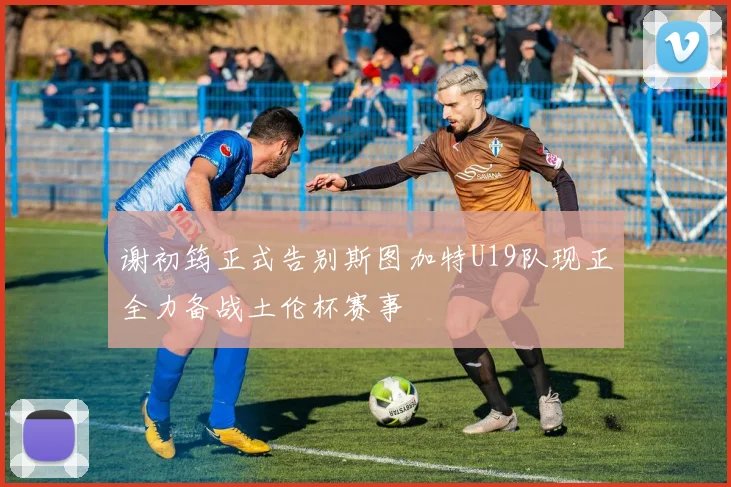 谢初筠正式告别斯图加特U19队现正全力备战土伦杯赛事