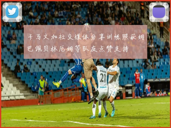 卡马文加社交媒体分享训练照获姆巴佩贝林厄姆等队友点赞支持