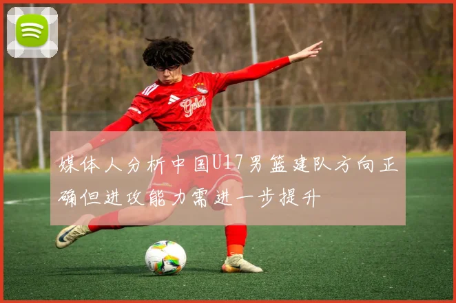 媒体人分析中国U17男篮建队方向正确但进攻能力需进一步提升
