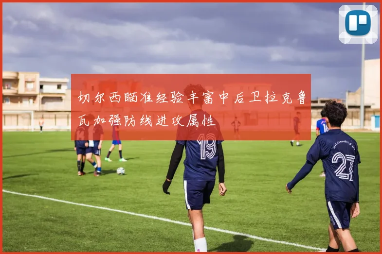 切尔西瞄准经验丰富中后卫拉克鲁瓦加强防线进攻属性
