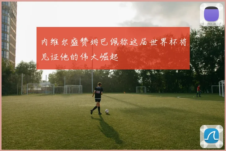 内维尔盛赞姆巴佩称这届世界杯将见证他的伟大崛起