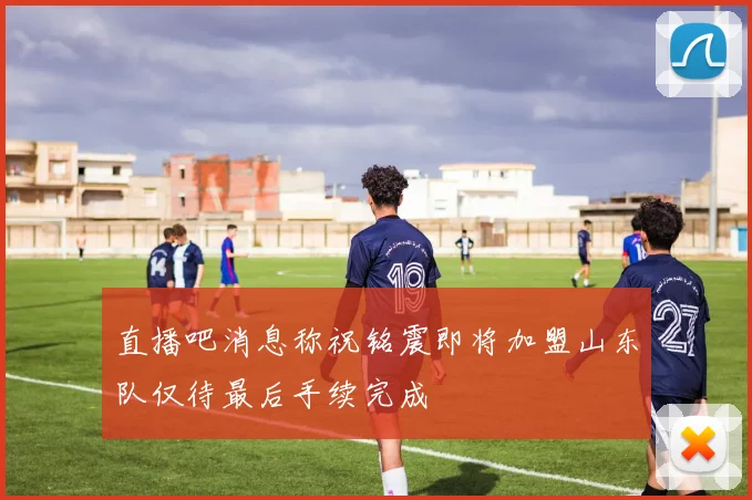 直播吧消息称祝铭震即将加盟山东队仅待最后手续完成
